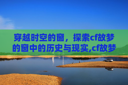 穿越时空的窗，探索cf故梦的窗中的历史与现实,cf故梦的窗怎么了