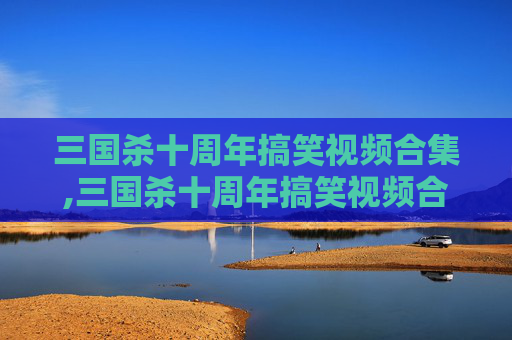 三国杀十周年搞笑视频合集,三国杀十周年搞笑视频合集下载