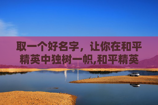 取一个好名字，让你在和平精英中独树一帜,和平精英取啥名好呢女生