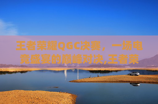 王者荣耀QGC决赛，一场电竞盛宴的巅峰对决,王者荣耀qg总决赛