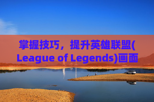 掌握技巧，提升英雄联盟(League of Legends)画面质量,lol提高画面质量的软件