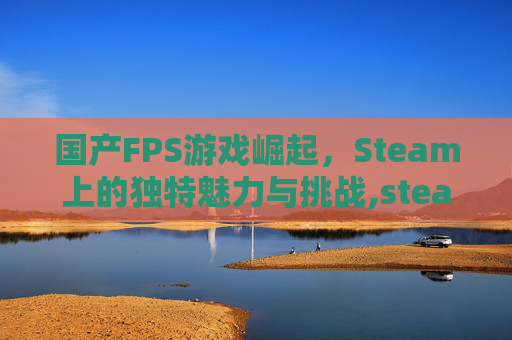 国产FPS游戏崛起，Steam上的独特魅力与挑战,steam 国产游戏