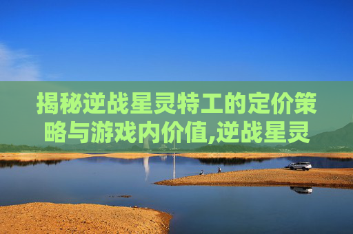 揭秘逆战星灵特工的定价策略与游戏内价值,逆战星灵特工多少钱一套