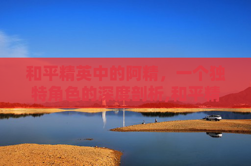和平精英中的阿精，一个独特角色的深度剖析,和平精英阿精解说