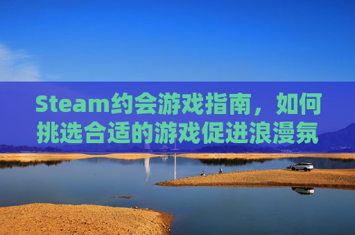 Steam约会游戏指南，如何挑选合适的游戏促进浪漫氛围,steam 约会游戏