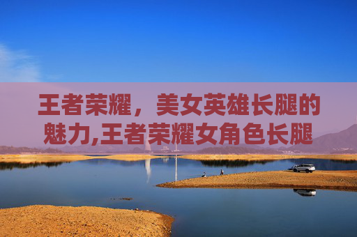 王者荣耀，美女英雄长腿的魅力,王者荣耀女角色长腿
