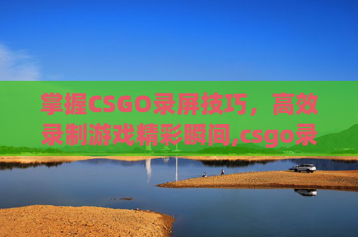 掌握CSGO录屏技巧，高效录制游戏精彩瞬间,csgo录像怎样录成精彩集锦