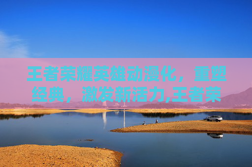 王者荣耀英雄动漫化，重塑经典，激发新活力,王者荣耀英雄动漫图片
