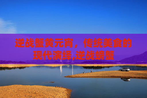 逆战蟹黄元宵，传统美食的现代演绎,逆战螃蟹