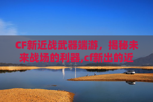CF新近战武器端游，揭秘未来战场的利器,cf新出的近战武器端游有哪些