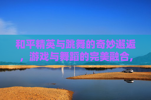 和平精英与跳舞的奇妙邂逅，游戏与舞蹈的完美融合,和平精英为什么找不到跳舞键
