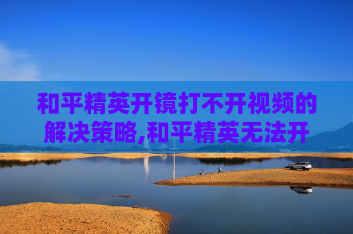 和平精英开镜打不开视频的解决策略,和平精英无法开镜