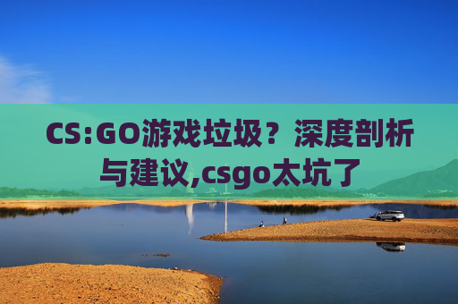 CS:GO游戏垃圾？深度剖析与建议,csgo太坑了
