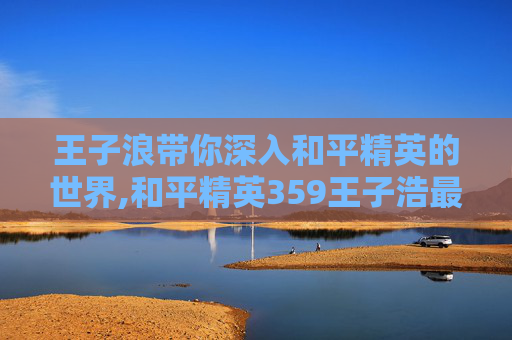 王子浪带你深入和平精英的世界,和平精英359王子浩最新视频更新内容