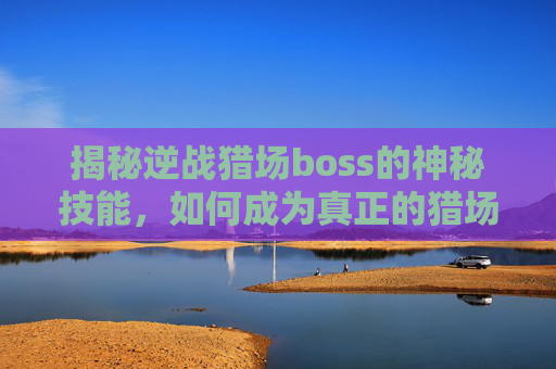 揭秘逆战猎场boss的神秘技能，如何成为真正的猎场之王？,逆战猎场boss技能合集视频
