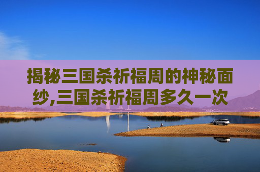 揭秘三国杀祈福周的神秘面纱,三国杀祈福周多久一次活动