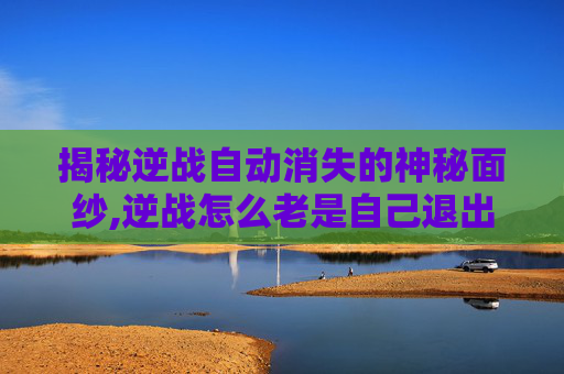 揭秘逆战自动消失的神秘面纱,逆战怎么老是自己退出啊?