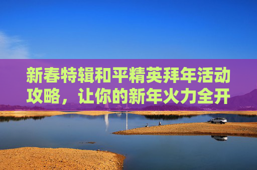 新春特辑和平精英拜年活动攻略，让你的新年火力全开！,和平精英拜年活动怎么获得金币