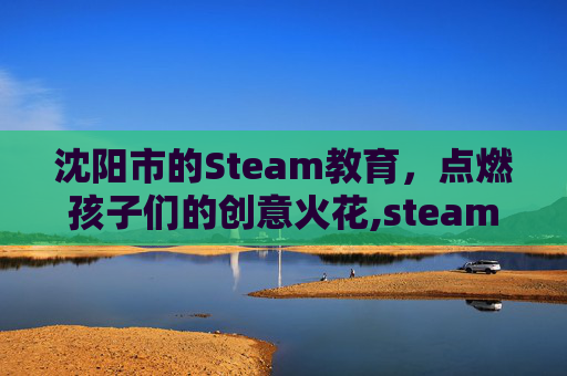 沈阳市的Steam教育，点燃孩子们的创意火花,steam教育?