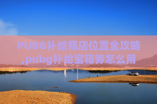 PUBG补给商店位置全攻略,pubg补给宝箱券怎么用