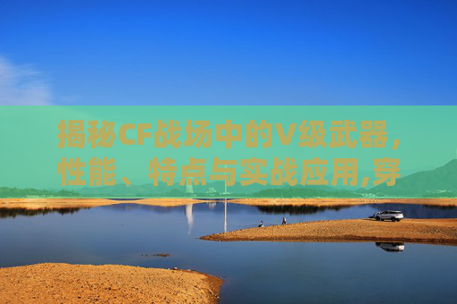 揭秘CF战场中的V级武器，性能、特点与实战应用,穿越火线v级武器