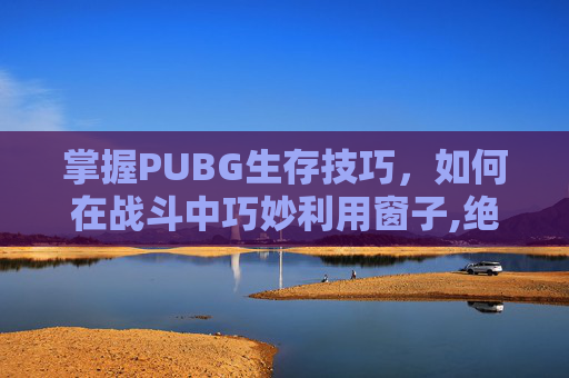 掌握PUBG生存技巧，如何在战斗中巧妙利用窗子,绝地求生怎么踩在窗户