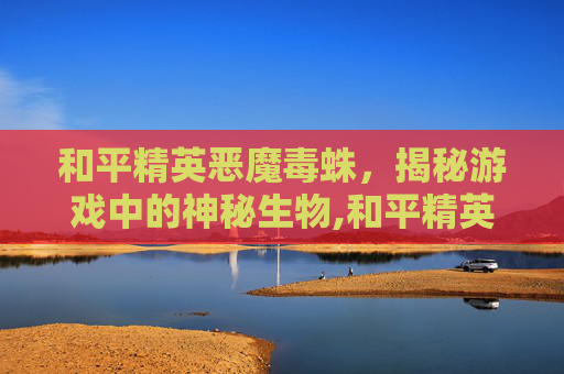 和平精英恶魔毒蛛，揭秘游戏中的神秘生物,和平精英魔蛛吃鸡-第1张图片-游戏守望资讯网