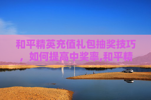 和平精英充值礼包抽奖技巧，如何提高中奖率,和平精英充值礼包抽奖技巧视频