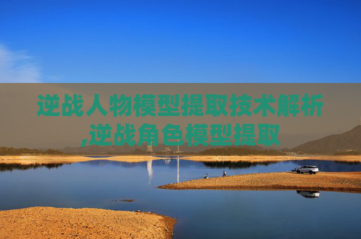 逆战人物模型提取技术解析,逆战角色模型提取