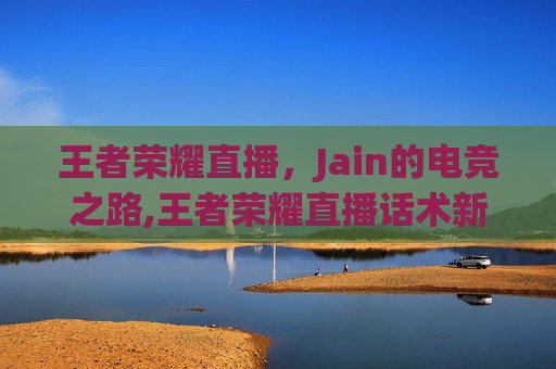 王者荣耀直播，Jain的电竞之路,王者荣耀直播话术新手必备照着读