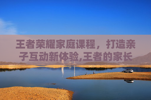 王者荣耀家庭课程，打造亲子互动新体验,王者的家长模式是随机弹出的么-第1张图片-游戏守望资讯网