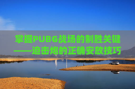 掌握PUBG战场的制胜关键——迫击炮的正确安放技巧,pubg 迫击炮的使用方法