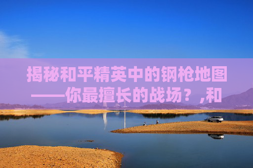 揭秘和平精英中的钢枪地图——你最擅长的战场？,和平精英钢枪是什么意思