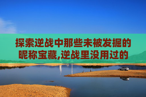 探索逆战中那些未被发掘的昵称宝藏,逆战里没用过的昵称大全