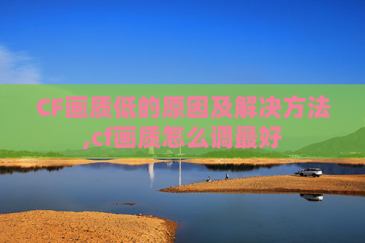 CF画质低的原因及解决方法,cf画质怎么调最好