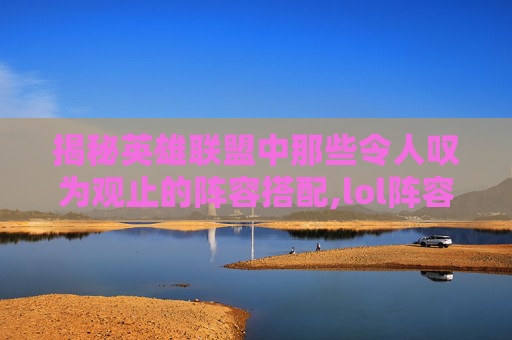 揭秘英雄联盟中那些令人叹为观止的阵容搭配,lol阵容分析