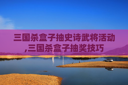 三国杀盒子抽史诗武将活动,三国杀盒子抽奖技巧