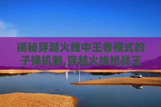 揭秘穿越火线中王者模式的子弹机制,穿越火线枪战王者步枪子弹怎么变多