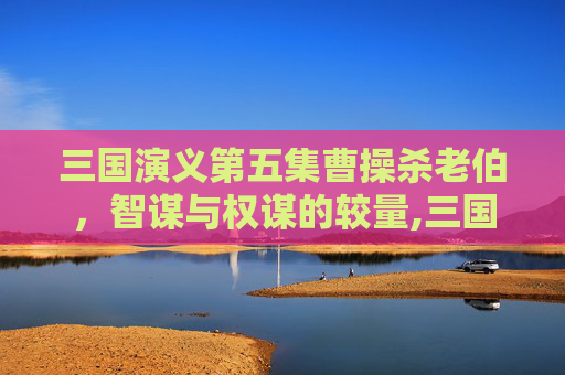 三国演义第五集曹操杀老伯，智谋与权谋的较量,三国演义第五集曹操杀老伯是哪一集