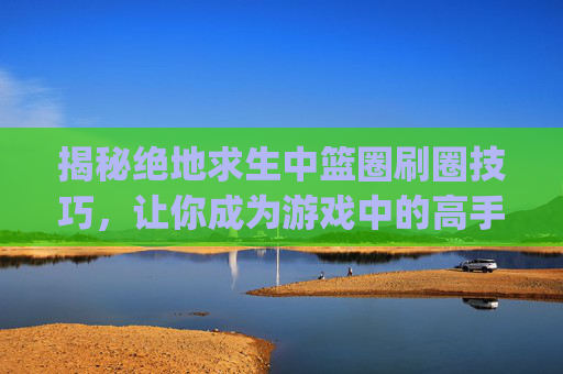 揭秘绝地求生中篮圈刷圈技巧，让你成为游戏中的高手！,pubg刷圈规律