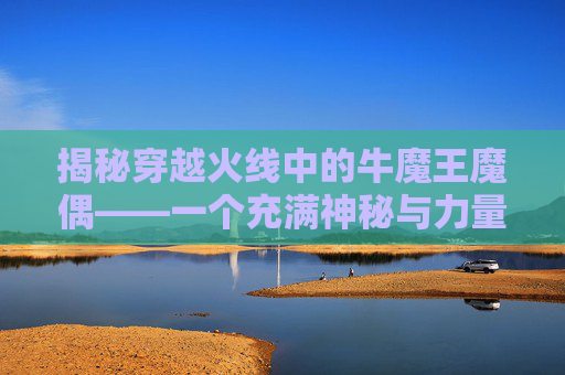 揭秘穿越火线中的牛魔王魔偶——一个充满神秘与力量的传说,cf牛魔王觉醒
