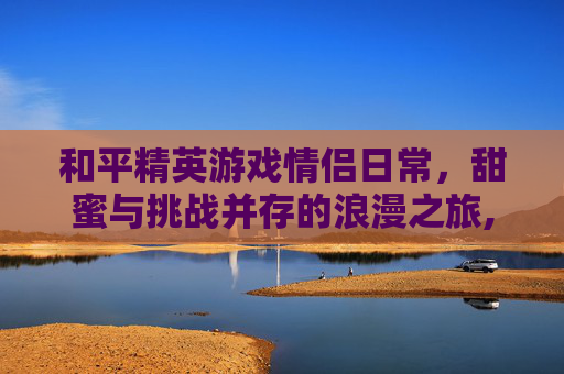 和平精英游戏情侣日常，甜蜜与挑战并存的浪漫之旅,和平精英情侣玩法