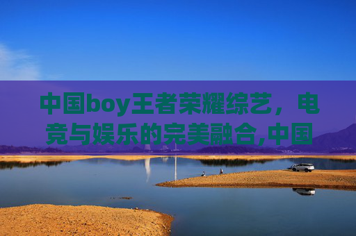 中国boy王者荣耀综艺，电竞与娱乐的完美融合,中国boy王者荣耀综艺视频