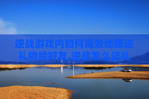 逆战游戏内如何高效地赠送礼物给好友,逆战怎么送礼物给好友