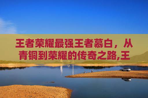 王者荣耀最强王者慕白，从青铜到荣耀的传奇之路,王者荣耀慕千