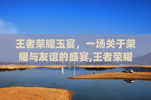 王者荣耀玉宴，一场关于荣耀与友谊的盛宴,王者荣耀玉城yuc