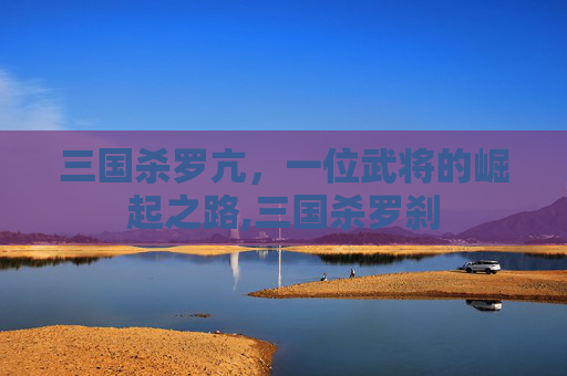 三国杀罗亢，一位武将的崛起之路,三国杀罗刹