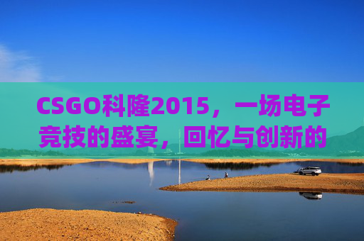 CSGO科隆2015，一场电子竞技的盛宴，回忆与创新的碰撞,csgo科隆2025