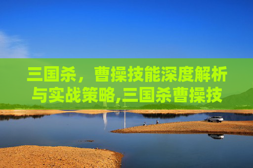 三国杀，曹操技能深度解析与实战策略,三国杀曹操技能介绍和玩法介绍