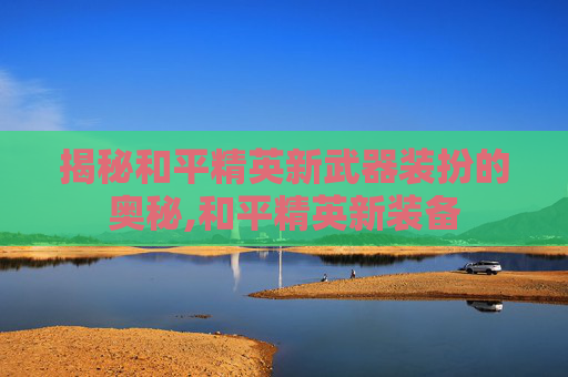 揭秘和平精英新武器装扮的奥秘,和平精英新装备